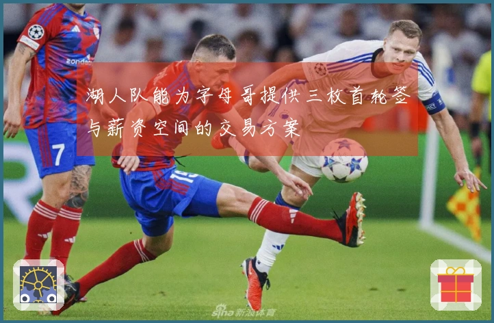 湖人队能为字母哥提供三枚首轮签与薪资空间的交易方案